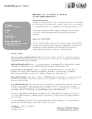 AcademiaAcademiaAcademiaAcademia IndustrialIndustrialIndustrialIndustrial
Diplomado en Tecnologías Actuales en
Automatización Industrial.
Plan de Estudio.
Instrumentación estándar e Inalámbrica: Conocer los distintos métodos de medición de variables,
válvulas industriales, protocolos de comunicación a nivel de instrumentos y la medición de variables con
instrumentos alambraos e inalámbricos.
Sistemas de Control PLC: Usar y programar los distintos equipos para el control de variables digitales
y analógicas, en este módulo se muestra el trabajo en control a través de equipos PLC.
Comunicaciones Industriales: Conocer e identificar los diferentes equipos de las, protocolos de
diferentes fabricantes, redes industriales, inalámbricas, telemetría, integración OPC y conceptos
esenciales para desarrollar la integración a niveles superiores de la automatización.
Sistema HMI/SCADA: Desarrollar un sistema HMI/SCADA, aplicar la integración con equipos de control
de diferentes fabricantes y desarrollar un proyecto de visualización y control. Aplicar el Nivel 2 de la
automatización Industrial
Informática Industrial: Historización de datos de producción y mantenimiento, desarrollar un sistemas
de Información y gestión de plantas en tiempo real e histórico. Aplicar la integración del mundo de
informática industrial y los sistemas de automatización (Nivel 3), con conceptos y optimizar los procesos
industriales a través de la tecnología para gestión de producción y mantenimiento.
El presente diplomado es basado en las necesidades de la industria, con 70% basado en prácticas y 30
% en teoría relacionada con la práctica, Aplicada por relatores con experiencia real en cada módulo del
plan de estudio.
El Alumno obtendrá una actualizara sus conocimientos en las nuevas tecnologías de la automatización,
podrá aplicar los conceptos para optimizar los procesos industriales.
Grupo Salba – Academia Industrial
+56229482043
info@gruposalba.cl
Duración
104 Horas cronológicas
Inicio
2017.
Código Sence.
1237963976
Lugar de Realización.
Curso puede realizarse en planta
en Chile o Latinoamérica
Objetivos Generales.
Entregar un conocimiento actual de los fundamentos teóricos y prácticos de
las tecnologías en instrumentación, control, comunicaciones industriales y
los sistemas informáticos que engloban la automatización industrial de hoy.
Desarrollar capacidad de análisis para el conexionado, mantenimiento,
integración, software y mejoramiento de actual la automatización
industrial.
A quienes está dirigido.
Técnicos Instrumentistas, eléctricos, ingenieros eléctricos, automatización
mantenimiento industrial, ingenieros de especialidades del área industrial o
también de personal calificado que se desempeñe en el ámbito de
mantenimiento en cualquier sector de la industria nacional.
"Si buscas resultados distintos,
no hagas siempre lo mismo."
 