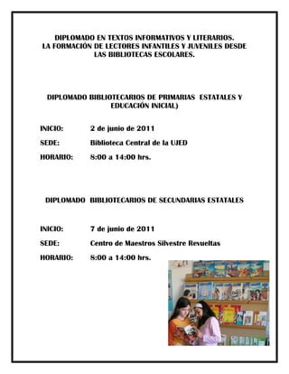 DIPLOMADO EN TEXTOS INFORMATIVOS Y LITERARIOS.
LA FORMACIÓN DE LECTORES INFANTILES Y JUVENILES DESDE
             LAS BIBLIOTECAS ESCOLARES.




  DIPLOMADO BIBLIOTECARIOS DE PRIMARIAS ESTATALES Y
                  EDUCACIÓN INICIAL)


INICIO:     2 de junio de 2011
SEDE:       Biblioteca Central de la UJED
HORARIO:    8:00 a 14:00 hrs.




 DIPLOMADO BIBLIOTECARIOS DE SECUNDARIAS ESTATALES


INICIO:     7 de junio de 2011
SEDE:       Centro de Maestros Silvestre Revueltas
HORARIO:    8:00 a 14:00 hrs.
 