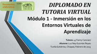 DIPLOMADO EN
TUTORIA VIRTUAL
Módulo 1 - Inmersión en los
Entornos Virtuales de
Aprendizaje
Tutora: 43 Fanny Canciani
Alumna: Luz Ney Guzmán Reyes
Tuxtla Gutiérrez, Chiapas; Febrero de 2015
 