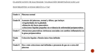 Grado A Páncreas normal
Grado B Aumento del páncreas, normal y difuso, que incluye:
-irregularidades de la glándula
-dilatación del ducto pancreático
-colecciones líquidas pequeñas sin evidencia de enfermedad peripancreática
Grado C Alteraciones pancreáticas intrínsecas asociadas con cambios inflamatorios en
la grasa peripancreática
Grado
D
Colección líquida o flemón único bien definido
Grado E Dos o más colecciones mal definidas o presencia de gas en o cerca del
páncreas
 