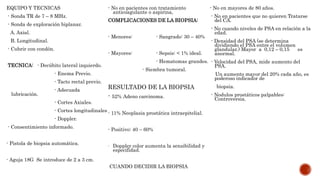 EQUIPO Y TECNICAS
- Sonda TR de 7 – 8 MHz.
- Sonda de exploración biplanar.
A. Axial.
B. Longitudinal.
- Cubrir con condón.
TECNICA: - Decúbito lateral izquierdo.
- Enema Previo.
- Tacto rectal previo.
- Adecuada
lubricación.
- Cortes Axiales.
- Cortes longitudinales
- Doppler.
- Consentimiento informado.
- Pistola de biopsia automática.
- Aguja 18G Se introduce de 2 a 3 cm.
- No en pacientes con tratamiento
anticoagulante o aspirina,
COMPLICACIONES DE LA BIOPSIA:
- Menores: - Sangrado: 30 – 40%
- Mayores: - Sepsis: < 1% ideal.
- Hematomas grandes.
- Siembra tumoral.
RESULTADO DE LA BIOPSIA
- 52% Adeno carcinoma.
- 11% Neoplasia prostática intraepitelial.
- Positivo: 40 – 60%
- Doppler color aumenta la sensibilidad y
especifidad.
CUANDO DECIDIR LA BIOPSIA
- No en mayores de 80 años.
- No en pacientes que no quieren Tratarse
del CA.
- No cuando niveles de PSA en relación a la
edad.
- Densidad del PSA (se determina
dividiendo el PSA entre el volumen
glandular.) Mayor a 0,12 – 0,15 es
anormal.
- Velocidad del PSA, mide aumento del
PSA.
Un aumento mayor del 20% cada año, es
poderoso indicador de
biopsia.
- Nodulos prostáticos palpables:
Controversia.
 