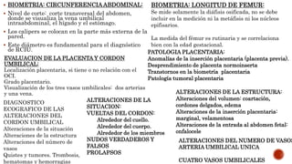  BIOMETRIA: CIRCUNFERENCIAABDOMINAL:
 Nivel de corte: corte transversal del abdomen,
donde se visualiza la vena umbilical
intraabdominal, el hígado y el estómago.
 Los calipers se colocan en la parte más externa de la
pared.
 Este diámetro es fundamental para el diagnóstico
de RCIU.
BIOMETRIA: LONGITUD DE FEMUR:
Se mide solamente la diáfisis osificada, no se debe
incluir en la medición ni la metáfisis ni los núcleos
epifisarios.
La medida del fémur es rutinaria y se correlaciona
bien con la edad gestacional.
EVALUACION DE LA PLACENTA Y CORDON
UMBILICAL:
Localización placentaria, si tiene o no relación con el
OCI.
Grado placentario.
Visualización de los tres vasos umbilicales: dos arterias
y una vena.
PATOLOGIA PLACENTARIA:
Anomalías de la inserción placentaria (placenta previa).
Desprendimiento de placenta normoinserta
Transtornos en la biometría placentaria
Patología tumoral placentaria
DIAGNOSTICO
ECOGRAFICO DE LAS
ALTERACIONES DEL
CORDON UMBILICAL
Alteraciones de la situación
Alteraciones de la estructura
Alteraciones del número de
vasos
Quistes y tumores. Trombosis,
hematomas y hemorragias
ALTERACIONES DE LA
SITUACION:
VUELTAS DEL CORDON:
Alrededor del cuello.
Alrededor del cuerpo.
Alrededor de los miembros
NUDOS VERDADEROS Y
FALSOS
PROLAPSOS
ALTERACIONES DE LA ESTRUCTURA:
Alteraciones del volumen: coartación,
cordones delgados, edema
Alteraciones de la inserción placentaria:
marginal, velamentosa
Alteraciones de la entrada al abdomen fetal:
onfalocele
ALTERACIONES DEL NUMERO DE VASOS
ARTERIA UMBILICAL UNICA
CUATRO VASOS UMBILICALES
 
