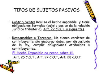 TIPOS DE SUJETOS PASIVOS
• Contribuyente: Realiza el hecho imponible y tiene
obligaciones formales (sujeto pasivo de la relación
jurídico tributario), Art. 22 C.O.T y siguientesArt. 22 C.O.T y siguientes
• Responsables o Terceros: No tienen carácter de
contribuyente sin embargo debe, por disposición
de la ley, cumplir obligaciones atribuidas a
contribuyentes.
El Hecho Imponible no recae sobre él.
Art. 25 C.O.T , Art. 27 C.O.T, Art. 28 C.O.T
 