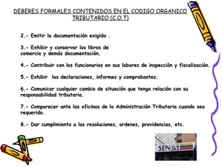 2.- Emitir la documentación exigida .2.- Emitir la documentación exigida .
3.- Exhibir y conservar los libros de3.- Exhibir y conservar los libros de
comercio y demás documentación.comercio y demás documentación.
4.- Contribuir con los funcionarios en sus labores de inspección y fiscalización.4.- Contribuir con los funcionarios en sus labores de inspección y fiscalización.
5.- Exhibir las declaraciones, informes y comprobantes.5.- Exhibir las declaraciones, informes y comprobantes.
6.- Comunicar cualquier cambio de situación que tenga relación con su6.- Comunicar cualquier cambio de situación que tenga relación con su
responsabilidad tributaria.responsabilidad tributaria.
7.- Comparecer ante las oficinas de la Administración Tributaria cuando sea7.- Comparecer ante las oficinas de la Administración Tributaria cuando sea
requerido.requerido.
8.- Dar cumplimiento a las resoluciones, ordenes, providencias, etc.8.- Dar cumplimiento a las resoluciones, ordenes, providencias, etc.
DEBERES FORMALES CONTENIDOS EN EL CODIGO ORGANICO
TRIBUTARIO (C.O.T)
 