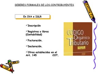 DEBERES FORMALES DE LOS CONTRIBUYENTES
En IVA e ISLREn IVA e ISLR
InscripciónInscripción
Registros o librosRegistros o libros
(Contabilidad)(Contabilidad)
Facturación.Facturación.
Declaración.Declaración.
Otros establecidos en elOtros establecidos en el
Art. 145 COT.Art. 145 COT.
 
