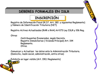 DEBERES FORMALES EN ISLR
Registro de Información Fiscal (R.I.F. Art. 180 y siguientes Reglamento)Registro de Información Fiscal (R.I.F. Art. 180 y siguientes Reglamento)
y Número de Identificación Tributaria (NIT)y Número de Identificación Tributaria (NIT)
Registro Activos Actualizados (RAR o RAA) Art173 Ley ISLR y 106 Reg.Registro Activos Actualizados (RAR o RAA) Art173 Ley ISLR y 106 Reg.
Otros:Otros:
Contribuyentes Exonerados, según Decreto.Contribuyentes Exonerados, según Decreto.
Registro Inmobiliarios ( Vivienda Principal) Art. 194Registro Inmobiliarios ( Vivienda Principal) Art. 194
Reglamento.Reglamento.
Otros.Otros.
Comunicar y Actualizar los datos ante la Administración Tributaria.Comunicar y Actualizar los datos ante la Administración Tributaria.
(Domicilio, razón social, administración, entre otros)(Domicilio, razón social, administración, entre otros)
Exhibirlo en lugar visible (Art. 190.1 Reglamento)Exhibirlo en lugar visible (Art. 190.1 Reglamento)
INSCRIPCIÓNINSCRIPCIÓN
 