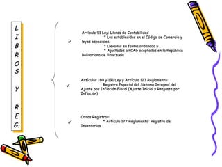 LL
II
BB
RR
OO
SS
YY
RR
EE
G.G.
LL
II
BB
RR
OO
SS
YY
RR
EE
G.G.
Artículo 91 Ley: Libros de ContabilidadArtículo 91 Ley: Libros de Contabilidad
* Los establecidos en el Código de Comercio y* Los establecidos en el Código de Comercio y
leyes especiales.leyes especiales.
* Llevados en forma ordenada y* Llevados en forma ordenada y
* Ajustados a PCAG aceptados en la República* Ajustados a PCAG aceptados en la República
Bolivariana de VenezuelaBolivariana de Venezuela
Artículos 180 y 191 Ley y Artículo 123 Reglamento:Artículos 180 y 191 Ley y Artículo 123 Reglamento:
Registro Especial del Sistema Integral delRegistro Especial del Sistema Integral del
Ajuste por Inflación Fiscal (Ajuste Inicial y Reajuste porAjuste por Inflación Fiscal (Ajuste Inicial y Reajuste por
Inflación)Inflación)
Otros Registros:Otros Registros:
* Artículo 177 Reglamento: Registro de* Artículo 177 Reglamento: Registro de
InventariosInventarios



 