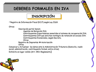 INSCRIPCIÓNINSCRIPCIÓN
Registro de Información Fiscal (R.I.F) según Ley ISLR.Registro de Información Fiscal (R.I.F) según Ley ISLR.
Otros:Otros:
Inscripción portal Seniat,Inscripción portal Seniat,
Agentes de Retención IVA.Agentes de Retención IVA.
Contribuyentes Exportadores sometidos al sistema de recuperación IVA.Contribuyentes Exportadores sometidos al sistema de recuperación IVA.
Contribuyentes IVA que solicitan reintegro de retención en exceso IVA.Contribuyentes IVA que solicitan reintegro de retención en exceso IVA.
Contribuyentes Exonerados, según Decreto.Contribuyentes Exonerados, según Decreto.
OtrosOtros
Registro de ImprentasRegistro de Imprentas  AutorizaciónAutorización
Otros.Otros.
Comunicar y Actualizar los datos ante la Administración Tributaria (Domicilio, razónComunicar y Actualizar los datos ante la Administración Tributaria (Domicilio, razón
social, administración, contribuyente formal, entre otros)social, administración, contribuyente formal, entre otros)
Exhibirlo en lugar visible (Art. 190.1 ReglamentoExhibirlo en lugar visible (Art. 190.1 Reglamento))
DEBERES FORMALES EN IVA
 