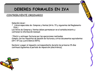 Deberán Llevar:Deberán Llevar:
 Libros especiales de: Compras y Ventas (Arts. 72 y siguientes del ReglamentoLibros especiales de: Compras y Ventas (Arts. 72 y siguientes del Reglamento
IVA.)IVA.)
Los libros de Compras y Ventas deben permanecer en el establecimiento yLos libros de Compras y Ventas deben permanecer en el establecimiento y
contienen la información mensual.contienen la información mensual.
Emitir y entregar facturas por las operaciones realizadas.Emitir y entregar facturas por las operaciones realizadas.
Cumplir con los requisitos de emisión de facturas y otros documentos equivalentesCumplir con los requisitos de emisión de facturas y otros documentos equivalentes
(Art. 57 Ley y providencia 0071).(Art. 57 Ley y providencia 0071).
Declarar y pagar el impuesto correspondiente durante los primeros 15 díasDeclarar y pagar el impuesto correspondiente durante los primeros 15 días
continuos siguientes al período de imposición (electrónica).continuos siguientes al período de imposición (electrónica).
CONTRIBUYENTE ORDINARIO
DEBERES FORMALES EN IVA
 