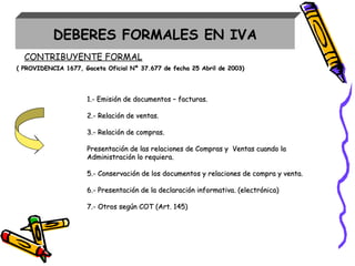CONTRIBUYENTE FORMAL
( PROVIDENCIA 1677, Gaceta Oficial Nº 37( PROVIDENCIA 1677, Gaceta Oficial Nº 37..677677 de fechade fecha 25 Abril25 Abril dede 2003)2003)
1.- Emisión de documentos – facturas.1.- Emisión de documentos – facturas.
2.- Relación de ventas.2.- Relación de ventas.
3.- Relación de compras.3.- Relación de compras.
Presentación de las relaciones de Compras y Ventas cuando laPresentación de las relaciones de Compras y Ventas cuando la
Administración lo requiera.Administración lo requiera.
55.- Conservación de los documentos y relaciones de compra y venta..- Conservación de los documentos y relaciones de compra y venta.
66.- Presentación de la declaración informativa. (electrónica).- Presentación de la declaración informativa. (electrónica)
7.- Otros según COT (Art. 145)7.- Otros según COT (Art. 145)
DEBERES FORMALES EN IVA
 