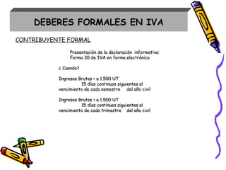 Presentación de la declaración informativa:Presentación de la declaración informativa:
Forma 30 de IVA en forma electrónicaForma 30 de IVA en forma electrónica
¿ Cuando?¿ Cuando?
Ingresos Brutos < a 1.500 UTIngresos Brutos < a 1.500 UT
15 días continuos siguientes al15 días continuos siguientes al
vencimiento de cada semestrevencimiento de cada semestre del año civildel año civil
Ingresos Brutos > a 1.500 UTIngresos Brutos > a 1.500 UT
15 días continuos siguientes al15 días continuos siguientes al
vencimiento de cada trimestrevencimiento de cada trimestre del año civildel año civil
DEBERES FORMALES EN IVA
CONTRIBUYENTE FORMAL
 