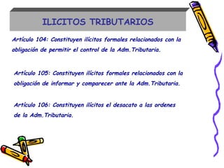 ILICITOS TRIBUTARIOS
Artículo 104: Constituyen ilícitos formales relacionados con la
obligación de permitir el control de la Adm.Tributaria.
Artículo 105: Constituyen ilícitos formales relacionados con la
obligación de informar y comparecer ante la Adm.Tributaria.
Artículo 106: Constituyen ilícitos el desacato a las ordenes
de la Adm.Tributaria.
 
