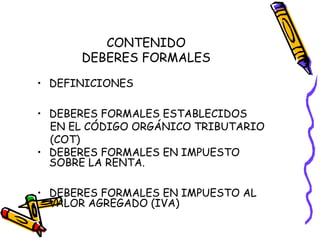 CONTENIDO
DEBERES FORMALES
• DEFINICIONES
• DEBERES FORMALES ESTABLECIDOS
EN EL CÓDIGO ORGÁNICO TRIBUTARIO
(COT)
• DEBERES FORMALES EN IMPUESTO
SOBRE LA RENTA.
• DEBERES FORMALES EN IMPUESTO AL
VALOR AGREGADO (IVA)
 