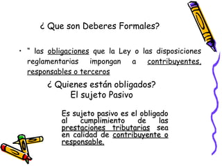 • “ las obligaciones que la Ley o las disposiciones
reglamentarias impongan a contribuyentes,
responsables o terceros
¿ Que son Deberes Formales?
¿ Quienes están obligados?
El sujeto Pasivo
Es sujeto pasivo es el obligadoEs sujeto pasivo es el obligado
al cumplimiento de lasal cumplimiento de las
prestaciones tributariasprestaciones tributarias seasea
en calidad deen calidad de contribuyente ocontribuyente o
responsable.responsable.
 