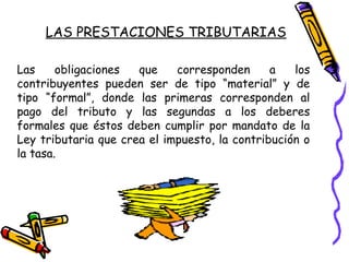 Las obligaciones que corresponden a los
contribuyentes pueden ser de tipo “material” y de
tipo “formal”, donde las primeras corresponden al
pago del tributo y las segundas a los deberes
formales que éstos deben cumplir por mandato de la
Ley tributaria que crea el impuesto, la contribución o
la tasa.
LAS PRESTACIONES TRIBUTARIAS
 