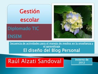 Gestión
         escolar
Diplomado TIC
ENSEM
 Secuencia de actividades para el manejo de medios en la enseñanza y
                            el aprendizaje
           El diseño del Blog Personal

Raúl Alzati Sandoval                                 Invierno de
                                                        2012
 