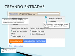 5.- Despliegue el enlace Opciones de entrada.- Para
  controlar los comentarios y cambiar el orden de las
  Entradas modificando su fecha y hora de creación.

                                                        6.- Coloque una etiqueta para su entrada
                                                        si lo desea. Esta aparecerá al final de su
                                                        entrada.




4. Publique para ver su
blog.
 
