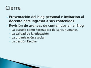    Presentación del blog personal e invitación al
    docente para ingresar a sus contenidos.
   Revisión de avances de contenidos en el Blog
    ◦   La   escuela como Formadora de seres humanos
    ◦   La   calidad de la educación
    ◦   La   organización escolar
    ◦   La   gestión Escolar
 