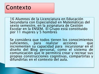 16 Alumnos de la Licenciatura en Educación
Secundaria con Especialidad en Matemáticas del
sexto semestre, en la asignatura de Gestión
Escolar en la ENSEM. El Grupo está constituido
por 11 mujeres y 5 hombres

Se considera que todos tienen los conocimientos
suficientes, para realizar acciones           que
incrementen su capacidad para incursionar en el
diseño del Blog personal, como el sistema de
comunicación que le permitirá crear y recrear sus
propias construcciones cognitivas, compartirlas y
difundirlas en el contexto del aula.
 