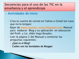   Actividades de inicio

    ◦ Crea tu cuenta de correo en Yahoo o Gmail (en caso
      que no la tengas)
    ◦ Bajar de www.cuentos-suizo.blogspot.com Manual
      para elaborar Blog y su aplicación en educación
      del Profr. y Lic. Aldo Vega Rosales.
    ◦ Leer la página 2 del Manual y contestar las
      preguntas siguientes:
      ¿Qué es el Blog?
      Cuáles son las bondades de Blogger
 