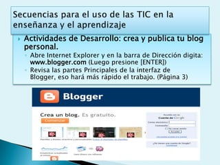    Actividades de Desarrollo: crea y publica tu blog
    personal.
    ◦ Abre Internet Explorer y en la barra de Dirección digita:
      www.blogger.com (Luego presione [ENTER])
    ◦ Revisa las partes Principales de la interfaz de
      Blogger, eso hará más rápido el trabajo. (Página 3)
 