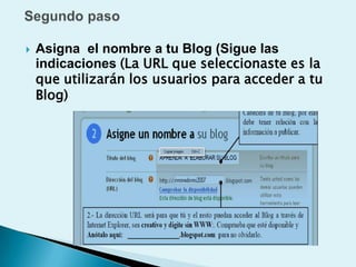    Asigna el nombre a tu Blog (Sigue las
    indicaciones (La URL que seleccionaste es la
    que utilizarán los usuarios para acceder a tu
    Blog)
 