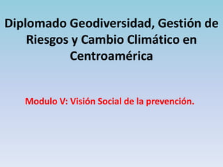 Diplomado Geodiversidad, Gestión de
    Riesgos y Cambio Climático en
           Centroamérica


   Modulo V: Visión Social de la prevención.
 