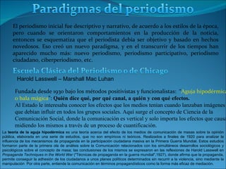 El periodismo inicial fue descriptivo y narrativo, de acuerdo a los estilos de la época, pero cuando se orientaron comportamientos en la producción de la noticia, entonces se esquematiza que el periodista debía ser objetivo y basado en hechos novedosos. Eso creó un nuevo paradigma, y en el transcurrir de los tiempos han aparecido mucho más: nuevo periodismo, periodismo participativo, periodismo ciudadano, ciberperiodismo, etc. Fundada desde 1930 bajo los métodos positivistas y funcionalistas:  “ Aguja hipodérmica  o bala mágica ”:  Quién dice qué, por qué canal, a quién y con qué efectos. Al Estado le interesaba conocer los efectos que los medios tenían cuando lanzaban imágenes  que debían influir en todos los grupos sociales. Aquí surge el concepto de Ciencia de la  Comunicación Social, donde la comunicación es vertical y solo importa los efectos que causa  midiendo los mismos a través de un proceso de cuantificación. Harold Lasswell – Marshall Mac Luhan La  teoría de la aguja hipodérmica  es una teoría acerca del efecto de los medios de comunicación de masas sobre la opinión pública, elaborada en una serie de estudios, que no son empíricos ni teóricos. Realizados a finales de 1920 para analizar la influencia de los mecanismos de propaganda en la participación ciudadana masiva en la Primera Guerra Mundial. Estos estudios formaron parte de la primera ola de análisis sobre la Comunicación relacionados con los simultáneos desarrollos sociológicos y psicológicos sobre el concepto de masa; las conclusiones de los mismos se expresaron en las reflexiones de Harold Lasswell en  Propaganda Techniques in the World War  ("Técnicas de propaganda en la guerra mundial",1927), donde afirma que la propaganda, permite conseguir la adhesión de los ciudadanos a unos planes políticos determinados sin recurrir a la violencia, sino mediante la manipulación  Por otra parte, entiende la comunicación en términos propagandísticos como la forma más eficaz de mediación. 