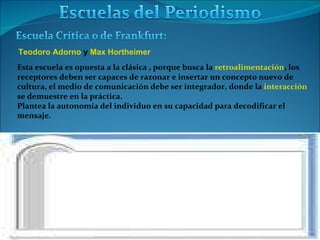 Teodoro Adorno  y  Max Hortheimer Esta escuela es opuesta a la clásica , porque busca la  retroalimentación , los  receptores deben ser capaces de razonar e insertar un concepto nuevo de  cultura, el medio de comunicación debe ser integrador, donde la  interacción   se demuestre en la práctica. Plantea la autonomía del individuo en su capacidad para decodificar el  mensaje. 