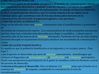 COMUNICACIÓN POPULAR :  Esta comunicación es un modelo antagónico al modelo de comunicación vigente . La comunicación alternativa y popular trata de rescatar y recuperar la cultura popular convirtiéndola en sujeto de información. En donde se busca la EMPATIA es decir la participación afectiva y por lo común emotiva de un sujeto en la realidad ajena que constituye uno de los mas destacados factores en la comunicación devolviendo el papel protagónico a las personas. COMUNICACION ALTERNATIVA Surge en los años 80 como una  actitud  contestataria ante el avasallamiento y predominio de  los medios de comunicación masiva . Los comunicadores de medios pequeños encuentran  que hay otras vías y métodos más adecuados para llegar a su público , y plante que es  necesario salir de los marcos de la  ideología  dominante. Partiendo del uso de mini medios, haciendo hincapié en el panorama local para satisfacer las necesidades de comunicación l ocales. COMUNICACIÓN PARTICIPATIVA Es aquella en que la población beneficiaria es protagonista y no receptor pasivo . Para logra l a participación se desarrollan una serie de  técnicas , instrumentos , metodologías que  incluyen el diagnostico de  la investigación  , la  planificación  y la  evaluación  participativa.  Desde esta perspectiva la participación de la gente se considera como un elemento central  del proceso de desarrollo. Comunicación para el desarrollo   :Para revalorizar a la  persona  antes que el hecho en sí sustenta los  principios  de empatía, cumpliendo la comunicación el ciclo de retroalimentación 