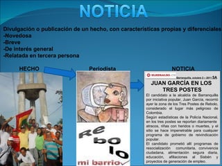 Divulgación o publicación de un hecho, con características propias y diferenciales: -Novedosa -Breve -De interés general -Relatada en tercera persona HECHO Barranquilla, octubre 2 – 2011  5A JUAN GARCÍA EN LOS  TRES POSTES El candidato a la alcaldía de Barranquilla por iniciativa popular, Juan García, recorrió ayer la zona de los Tres Postes de Rebolo, considerado el lugar más peligroso de Colombia. Según estadísticas de la Policía Nacional, en los tres postes se reportan diariamente  atracos, riñas con heridos o muertes, y el sitio se hace impenetrable para cualquier programa de gobierno de reivindicación popular. El candidato prometió allí programas de resocialización  comunitaria, convivencia ciudadana, alimentación segura diaria, educación, afiliaciones al Sisbén y proyectos de generación de empleo. NOTICIA Periodista 