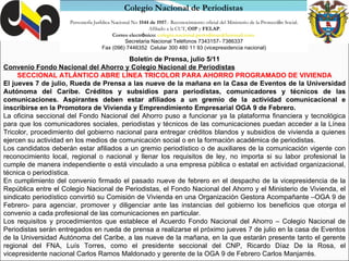 Personer í a Jur í dica Nacional No  1544 de 1957 .- Reconocimiento oficial del Ministerio de la Protecci ó n Social. Afiliado a la CUT,  OIP  y  FELAP . Correo electr ó nico:  [email_address]   Secretaria Nacional Teléfonos 7343157- 7386337 Fax (096) 7446352  Celular 300 480 11 93 (vicepresidencia nacional) Colegio Nacional de Periodistas Boletín de Prensa, julio 5/11 Convenio Fondo Nacional del Ahorro y Colegio Nacional de Periodistas SECCIONAL ATLÁNTICO ABRE LÍNEA TRICOLOR PARA AHORRO PROGRAMADO DE VIVIENDA El jueves 7 de julio, Rueda de Prensa a las nueve de la mañana en la Casa de Eventos de la Universidad Autónoma del Caribe. Créditos y subsidios para periodistas, comunicadores y técnicos de las comunicaciones. Aspirantes deben estar afiliados a un gremio de la actividad comunicacional e inscribirse en la Promotora de Vivienda y Emprendimiento Empresarial OGA 9 de Febrero. La oficina seccional del Fondo Nacional del Ahorro puso a funcionar ya la plataforma financiera y tecnológica para que los comunicadores sociales, periodistas y técnicos de las comunicaciones puedan acceder a la Línea Tricolor, procedimiento del gobierno nacional para entregar créditos blandos y subsidios de vivienda a quienes ejercen su actividad en los medios de comunicación social o en la formación académica de periodistas. Los candidatos deberán estar afiliados a un gremio periodístico o de auxiliares de la comunicación vigente con reconocimiento local, regional o nacional y llenar los requisitos de ley, no importa si su labor profesional la cumple de manera independiente o está vinculado a una empresa pública o estatal en actividad organizacional, técnica o periodística. En cumplimiento del convenio firmado el pasado nueve de febrero en el despacho de la vicepresidencia de la República entre el Colegio Nacional de Periodistas, el Fondo Nacional del Ahorro y el Ministerio de Vivienda, el sindicato periodístico convirtió su Comisión de Vivienda en una Organización Gestora Acompañante –OGA 9 de Febrero- para agenciar, promover y diligenciar ante las instancias del gobierno los beneficios que otorga el convenio a cada profesional de las comunicaciones en particular. Los requisitos y procedimientos que establece el Acuerdo Fondo Nacional del Ahorro – Colegio Nacional de Periodistas serán entregados en rueda de prensa a realizarse el próximo jueves 7 de julio en la casa de Eventos de la Universidad Autónoma del Caribe, a las nueve de la mañana, en la que estarán presente tanto el gerente regional del FNA, Luís Torres, como el presidente seccional del CNP, Ricardo Díaz De la Rosa, el vicepresidente nacional Carlos Ramos Maldonado y gerente de la OGA 9 de Febrero Carlos Manjarrés. 