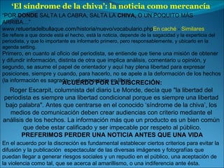 ‘ El síndrome de la chiva’: la noticia como mercancía  “ POR  DONDE  SALTA LA CABRA, SALTA LA  CHIVA,  O UN POQUITO MÁS ARRIBA…” www.retuertadelbullaque.com/historia/nuevo/vocabulario.php En caché  -  Similares Se refiere a que donde está el hecho, está la noticia, depende de la sagacidad y la experticia del periodista, y que lo importante es informarlo primero, pero responsablemente, y ubicarlo en la agenda setting. Primero, en cuanto al oficio del periodista, se entiende que tiene una misión de obtener y difundir información, distinta de otra que implica análisis, comentario u opinión, y segundo, se asume el papel de orientador y aquí hay plena libertad para expresar posiciones, siempre y cuando, para hacerlo, no se apele a la deformación de los hechos (la información es sagrada, y el comentario es libre). ACUERDO POR LA DISCRECIÓN: Roger Escarpit, columnista del diario Le Monde, decía que "la libertad del  periodista es siempre una libertad condicional porque es siempre una libertad  bajo palabra". Antes que centrarse en el conocido ‘síndrome de la chiva’, los  medios de comunicación deben crear audiencias con criterio mediante el  análisis de los hechos. La información más que un producto es un bien común  que debe estar calificado y ser impecable por respeto al público. PREFERIMOS PERDER UNA NOTICIA ANTES QUE UNA VIDA En el acuerdo por la discreción es fundamental establecer ciertos criterios para evitar la difusión y la publicación  espectacular  de las diversas imágenes y fotografías que puedan llegar a generar riesgos sociales y un repudio en el público, una aceptación de la violencia como tal, que se acerca al amarillismo, o una indiferencia ante ésta. 
