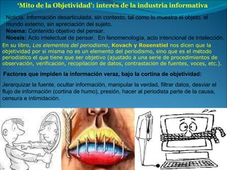 ‘ Mito de la Objetividad’: interés de la industria informativa  Noticia: Información desarticulada, sin contexto, tal como lo muestra el objeto, el  mundo externo, sin apreciación del sujeto. Noema:  Contenido objetivo del pensar. Noesis:  Acto intelectual de pensar.  En fenomenología, acto intencional de intelección. En su libro,  Los elementos del periodismo ,  Kovach y Rosenstiel  nos dicen que la  objetividad por s í  misma no es un elemento del periodismo, sino que es el m é todo  period í stico el que tiene que ser objetivo (ajustado a una serie de procedimientos de  observación, verificaci ó n, recopilaci ó n de datos, contrastaci ó n de fuentes, voces, etc.). Jerarquizar la fuente, ocultar información, manipular la verdad, filtrar datos, desviar el flujo de información (cortina de humo), presión, hacer al periodista parte de la causa, censura e intimidación. Factores que impiden la información veraz, bajo la cortina de objetividad: 