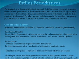 Corresponde a la forma particular de producir la información.  Lo que tenemos que tener claro es que vamos a utilizar nuestro estilo para cautivar al lector y para hacer que se lea toda nuestra noticia. En nuestra tarea como redactores, la palabra tiene un papel fundamental. Por ello, nuestro trabajo requerirá de un esfuerzo expresivo para encontrar la frase o la palabra más correcta en cada uno de los casos. PAUTAS A SEGUIR: Para el Título:  Frases cortas – Comenzar por el verbo o el complemento – Responder a los interrogantes más importantes – Frases Afirmativas – Voz Activa – Evitar Adjetivos Para el cuerpo: -Sintaxis:  Es el orden de las palabras dentro de la oración.  La sintaxis regular es sujeto – predicado, y la figurada es predicado - sujeto -Semántica: Corresponde al significado de los sustantivos y adjetivos que se usan. -Morfología: son los accidentes gramaticales de cada palabra: género, número, tiempo, modo, si es pronombre, inflexión verbal, artículo, sustantivo, adjetivo, adverbio, enlace, etc. Narrativo y Descriptivo: Claridad – Concisión - Precisión – Fuerza (verbo activo)  