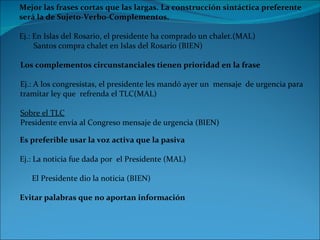 Mejor las frases cortas que las largas. La construcción sintáctica preferente  será la de Sujeto-Verbo-Complementos. Ej.: En Islas del Rosario, el presidente ha comprado un chalet.(MAL)        Santos compra chalet en Islas del Rosario (BIEN) Los complementos circunstanciales tienen prioridad en la frase Ej.: A los congresistas, el presidente les mandó ayer un  mensaje  de urgencia para  tramitar ley que  refrenda el TLC(MAL)        Sobre el TLC Presidente envía al Congreso mensaje de urgencia (BIEN) Es preferible usar la voz activa que la pasiva Ej.: La noticia fue dada por  el Presidente (MAL)        El Presidente dio la noticia (BIEN) Evitar palabras que no aportan información 