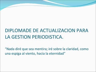 DIPLOMADE DE ACTUALIZACION PARA LA GESTION PERIODISTICA. “Nada diré que sea mentira; iré sobre la claridad, como una espiga al viento, hacia la eternidad” 