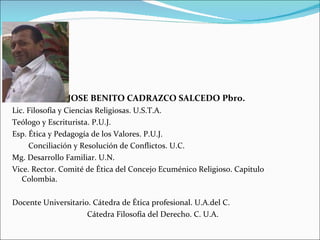 JOSE BENITO CADRAZCO SALCEDO Pbro. Lic. Filosofía y Ciencias Religiosas. U.S.T.A. Teólogo y Escriturista. P.U.J. Esp. Ética y Pedagogía de los Valores. P.U.J. Conciliación y Resolución de Conflictos. U.C. Mg. Desarrollo Familiar. U.N. Vice. Rector. Comité de Ética del Concejo Ecuménico Religioso. Capitulo Colombia. Docente Universitario. Cátedra de Ética profesional. U.A.del C. Cátedra Filosofía del Derecho. C. U.A. 