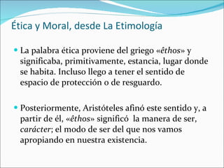 Ética y Moral, desde La Etimología La palabra ética proviene del griego « êthos » y significaba, primitivamente, estancia, lugar donde se habita. Incluso llego a tener el sentido de espacio de protección o de resguardo. Posteriormente, Aristóteles afinó este sentido y, a partir de él, « êthos » significó  la manera de ser,  carácter ; el modo de ser del que nos vamos apropiando en nuestra existencia. 