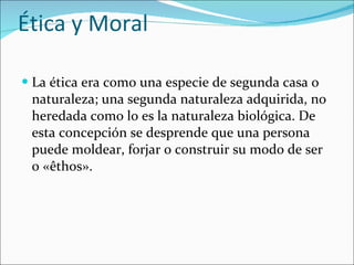 Ética y Moral La ética era como una especie de segunda casa o naturaleza; una segunda naturaleza adquirida, no heredada como lo es la naturaleza biológica. De esta concepción se desprende que una persona puede moldear, forjar o construir su modo de ser o «êthos». 