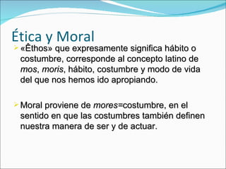 Ética y Moral «Êthos» que expresamente significa hábito o costumbre, corresponde al concepto latino de  mos ,  moris , hábito, costumbre y modo de vida del que nos hemos ido apropiando. Moral proviene de  mores= costumbre, en el sentido en que las costumbres también definen nuestra manera de ser y de actuar.  