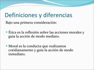 Bajo una primera consideración:  Ética es la reflexión sobre las acciones morales y guía la acción de modo mediato. Moral es la conducta que realizamos cotidianamente y guía la acción de modo inmediato. Definiciones y diferencias 