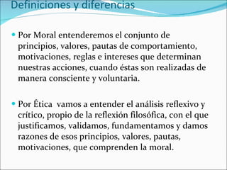 Definiciones y diferencias Por Moral entenderemos el conjunto de principios, valores, pautas de comportamiento, motivaciones, reglas e intereses que determinan nuestras acciones, cuando éstas son realizadas de manera consciente y voluntaria. Por Ética  vamos a entender el análisis reflexivo y crítico, propio de la reflexión filosófica, con el que justificamos, validamos, fundamentamos y damos razones de esos principios, valores, pautas, motivaciones, que comprenden la moral. 