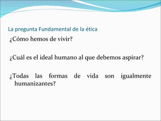 La pregunta Fundamental de la ética ¿Cómo hemos de vivir? ¿Cuál es el ideal humano al que debemos aspirar? ¿Todas las formas de vida son igualmente humanizantes? 