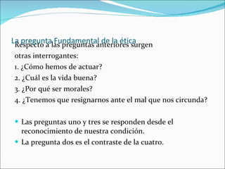 Respecto a las preguntas anteriores surgen otras interrogantes: 1. ¿Cómo hemos de actuar? 2. ¿Cuál es la vida buena? 3. ¿Por qué ser morales? 4. ¿Tenemos que resignarnos ante el mal que nos circunda? Las preguntas uno y tres se responden desde el reconocimiento de nuestra condición.  La pregunta dos es el contraste de la cuatro. La pregunta Fundamental de la ética 