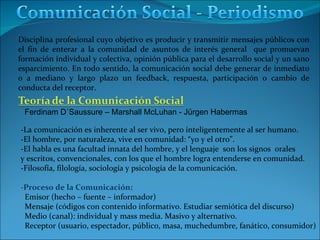 Disciplina profesional cuyo objetivo es producir y transmitir mensajes públicos con el fin de enterar a la comunidad de asuntos de interés general  que promuevan formación individual y colectiva, opinión pública para el desarrollo social y un sano esparcimiento. En todo sentido, la comunicación social debe generar de inmediato o a mediano y largo plazo un feedback, respuesta, participación o cambio de conducta del receptor. -La comunicación es inherente al ser vivo, pero inteligentemente al ser humano. -El hombre, por naturaleza, vive en comunidad: “yo y el otro”. -El habla es una facultad innata del hombre, y el lenguaje  son los signos  orales  y escritos, convencionales, con los que el hombre logra entenderse en comunidad. -Filosofía, filología, sociología y psicología de la comunicación. -Proceso de la Comunicación: Emisor (hecho – fuente – informador) Mensaje (códigos con contenido informativo. Estudiar semiótica del discurso) Medio (canal): individual y mass media. Masivo y alternativo. Receptor (usuario, espectador, público, masa, muchedumbre, fanático, consumidor) Ferdinam D´Saussure – Marshall McLuhan - Jürgen Habermas 