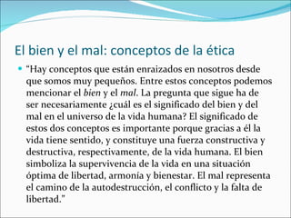 El bien y el mal: conceptos de la ética “ Hay conceptos que están enraizados en nosotros desde que somos muy pequeños. Entre estos conceptos podemos mencionar el  bien  y el  mal . La pregunta que sigue ha de ser necesariamente ¿cuál es el significado del bien y del mal en el universo de la vida humana? El significado de estos dos conceptos es importante porque gracias a él la vida tiene sentido, y constituye una fuerza constructiva y destructiva, respectivamente, de la vida humana. El bien simboliza la supervivencia de la vida en una situación óptima de libertad, armonía y bienestar. El mal representa el camino de la autodestrucción, el conflicto y la falta de libertad.” 