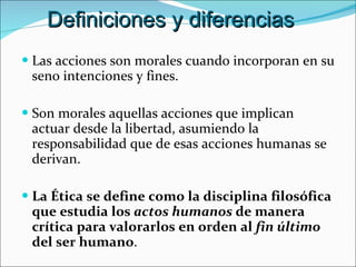 Las acciones son morales cuando incorporan en su seno intenciones y fines. Son morales aquellas acciones que implican actuar desde la libertad, asumiendo la responsabilidad que de esas acciones humanas se derivan. La Ética se define como la disciplina filosófica que estudia los  actos humanos  de manera crítica para valorarlos en orden al  fin último  del ser humano . Definiciones y diferencias 