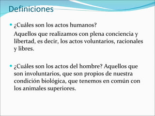 Definiciones ¿Cuáles son los actos humanos?  Aquellos que realizamos con plena conciencia y libertad, es decir, los actos voluntarios, racionales y libres. ¿Cuáles son los actos del hombre? Aquellos que son involuntarios, que son propios de nuestra condición biológica, que tenemos en común con los animales superiores. 