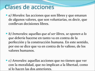Clases de acciones a) Morales:  las acciones que son libres y que emanan de algunos valores, que son voluntarias, es decir, que conllevan decisiones libres. b) Inmorales: aquellas que al ser libres, se oponen a lo que debería  hacerse en tanto va en contra de la perfección y la construcción humana. En este sentido, por eso se dice que va en contra de lo valioso, de los valores humanos. c) Amorales:  aquellas acciones que no tienen que ver con la moralidad, que no implican a la libertad, como sí lo hacen las dos anteriores. 